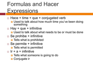 Formulas and Hacer
Expressions
   Hace + time + que + conjugated verb
       Used to talk about how much time you’ve been doing
        something
   Hay + que + infinitive
       Used to talk about what needs to be or must be done
   Se prohibe + infinitive
       Tells what is prohibited
   Se permite + infinitive
       Tells what is permitted
   Ir + a + infinitive
       Tells what someone is going to do
       Conjugate ir
 
