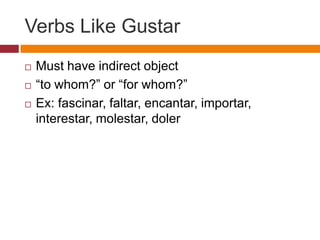 Verbs Like Gustar
   Must have indirect object
   “to whom?” or “for whom?”
   Ex: fascinar, faltar, encantar, importar,
    interestar, molestar, doler
 