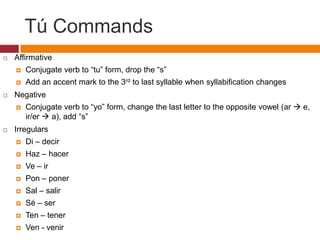 Tú Commands
   Affirmative
       Conjugate verb to “tu” form, drop the “s”
       Add an accent mark to the 3rd to last syllable when syllabification changes
   Negative
       Conjugate verb to “yo” form, change the last letter to the opposite vowel (ar  e,
        ir/er  a), add “s”
   Irregulars
       Di – decir
       Haz – hacer
       Ve – ir
       Pon – poner
       Sal – salir
       Sé – ser
       Ten – tener
       Ven - venir
 