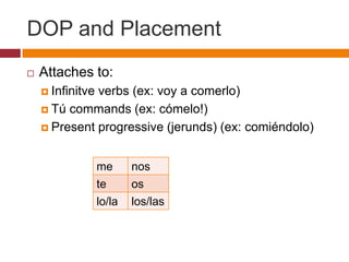 DOP and Placement
   Attaches to:
     Infinitve
              verbs (ex: voy a comerlo)
     Tú commands (ex: cómelo!)

     Present progressive (jerunds) (ex: comiéndolo)



                  me      nos
                  te      os
                  lo/la   los/las
 