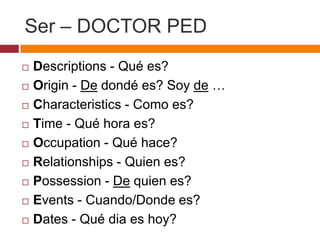 Ser – DOCTOR PED
   Descriptions - Qué es?
   Origin - De dondé es? Soy de …
   Characteristics - Como es?
   Time - Qué hora es?
   Occupation - Qué hace?
   Relationships - Quien es?
   Possession - De quien es?
   Events - Cuando/Donde es?
   Dates - Qué dia es hoy?
 