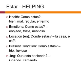 Estar - HELPING
   Health: Como estas? –
    bien, mal, regular, enfermo
   Emotions: Como estas? –
    enojado, triste, nervioso
   Location (en): Donde estas? – la casa, el
    café
   Present Condition: Como estas? –
    frio, lluvioso
   -ing: Que esta haciendo? –
 