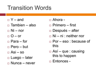 Transition Words
   Y – and             Ahora -
   Tambien – also      Primero – first
   Ni – nor            Después – after
   O – or              Ni – ni : neither nor
   Para – for          Por – eso : because of
   Pero – but           this
   Asi – so            Así – que : causing
   Luego – later        this to happen
                        Entonces -
   Nunca – never
 