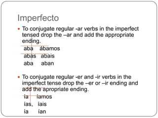 Imperfecto
 To conjugate regular -ar verbs in the imperfect
 tensed drop the –ar and add the appropriate
 ending.
  aba ábamos
  abas abais
  aba aban

 To conjugate regular -er and -ir verbs in the
 imperfect tense drop the –er or –ir ending and
 add the apropriate ending.
  ía íamos
  ías, íais
  ía   ían
 