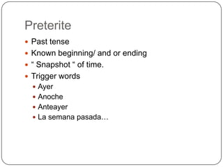 Preterite
 Past tense
 Known beginning/ and or ending
 “ Snapshot “ of time.
 Trigger words
   Ayer
   Anoche
   Anteayer
   La semana pasada…
 