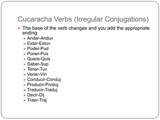 Cucaracha Verbs (Irregular Conjugations)
 The base of the verb changes and you add the appropriate
  ending
   Andar-Anduv
   Estar-Estuv
   Poder-Pud
   Poner-Pus
   Quere-Quis
   Saber-Sup
   Tener-Tuv
   Vener-Vin
   Conducir-Conduj
   Producir-Produj
   Traducir-Traduj
   Decir-Dij
   Traer-Traj
 