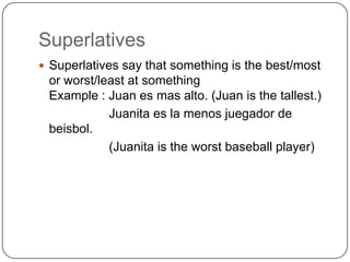 Superlatives
 Superlatives say that something is the best/most
 or worst/least at something
 Example : Juan es mas alto. (Juan is the tallest.)
            Juanita es la menos juegador de
 beisbol.
            (Juanita is the worst baseball player)
 