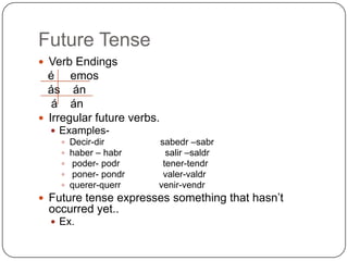 Future Tense
 Verb Endings
  é emos
  ás án
   á án
 Irregular future verbs.
   Examples-
     Decir-dir         sabedr –sabr
     haber – habr        salir –saldr
     poder- podr        tener-tendr
     poner- pondr       valer-valdr
     querer-querr      venir-vendr
 Future tense expresses something that hasn’t
  occurred yet..
   Ex.
 