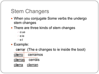 Stem Changers
 When you conjugate Some verbs the undergo
  stem changes
 There are three kinds of stem changes
    o:ue
    e:ie
    e:I

 Example:
  cerrar    (The e changes to ie inside the boot)
 cierro      cerramos
 cierras     cerráis
 cierra     cierran
 