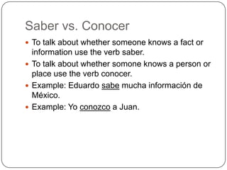 Saber vs. Conocer
 To talk about whether someone knows a fact or
  information use the verb saber.
 To talk about whether somone knows a person or
  place use the verb conocer.
 Example: Eduardo sabe mucha información de
  México.
 Example: Yo conozco a Juan.
 