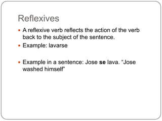 Reflexives
 A reflexive verb reflects the action of the verb
  back to the subject of the sentence.
 Example: lavarse


 Example in a sentence: Jose se lava. “Jose
 washed himself”
 