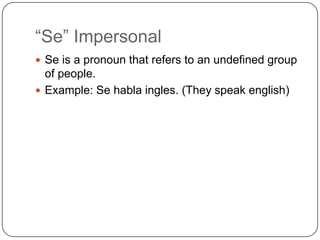 “Se” Impersonal
 Se is a pronoun that refers to an undefined group
  of people.
 Example: Se habla ingles. (They speak english)
 