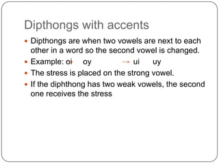 Dipthongs with accents
 Dipthongs are when two vowels are next to each
  other in a word so the second vowel is changed.
 Example: oi     oy            ui   uy
 The stress is placed on the strong vowel.
 If the diphthong has two weak vowels, the second
  one receives the stress
 