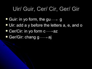 Uir/ Guir, Cer/ Cir, Ger/ Gir Guir: in yo form, the gu  g Uir: add a y before the letters a, e, and o Cer/Cir: in yo form c  az Ger/Gir: chang g  aj 