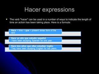 Hacer expressions The verb "hacer" can be used in a number of ways to indicate the length of time an action has been taking place. Here is a formula: 