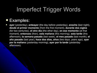 Imperfect Trigger Words Examples: ayer  (yesterday),  anteayer  (the day before yesterday),  anoche  (last night),  desde el primer momento  (from the first moment),  durante dos siglos  (for two centuries),  el otro día  (the other day),  en ese momento  (at that moment),  entonces  (then),  esta mañana  (this morning),  esta tarde  (this afternoon),  la semana pasada  (last week),  el mes pasado  (last month),  el año pasado  (last year),  hace dos días, años  (two days, years ago),  ayer por la mañana  (yesterday morning),  ayer por la tarde  (yesterday afternoon). 