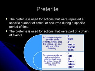Preterite The preterite is used for actions that were repeated a specific number of times, or occurred during a specific period of time. The preterite is used for actions that were part of a chain of events. 