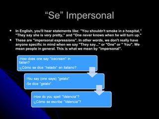 “ Se” Impersonal In English, you'll hear statements like: "You shouldn't smoke in a hospital,” "They say she is very pretty,” and "One never knows when he will turn up." These are "impersonal expressions". In other words, we don't really have anyone specific in mind when we say "They say..." or "One" or " You". We mean people in general. This is what we mean by "impersonal". 