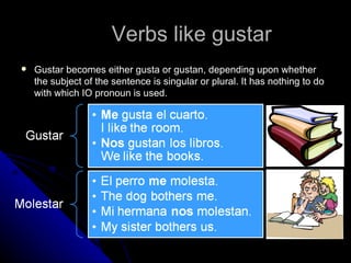 Verbs like gustar Gustar becomes either gusta or gustan, depending upon whether the subject of the sentence is singular or plural. It has nothing to do with which IO pronoun is used. 