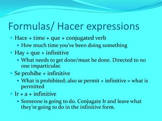 Formulas/ Hacer expressions
 Hace + time + que + conjugated verb
    How much time you’ve been doing something
 Hay + que + infinitive
    What needs to get done/must be done. Directed to no
     one imparticular.
 Se prohibe + infinitive
    What is prohibited; also se permit + infinitive = what is
     permitted
 Ir + a + infinitive
    Someone is going to do. Conjugate Ir and leave what
     they’re going to do in the infinitive form.
 