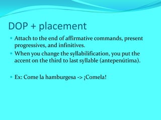 DOP + placement
 Attach to the end of affirmative commands, present
  progressives, and infinitives.
 When you change the syllabilification, you put the
  accent on the third to last syllable (antepenútima).

 Ex: Come la hamburgesa -> ¡Comela!
 