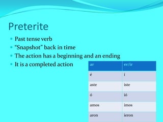 Preterite
 Past tense verb
 “Snapshot” back in time
 The action has a beginning and an ending
 It is a completed action    ar             er/ir

                              é              í

                              aste           iste

                              ó              ió

                              amos           imos

                              aron           ieron
 