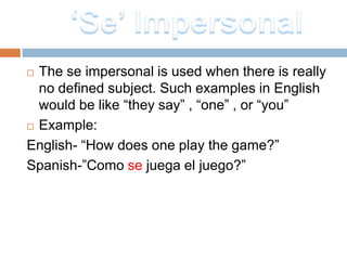  The se impersonal is used when there is really
  no defined subject. Such examples in English
  would be like “they say” , “one” , or “you”
 Example:

English- “How does one play the game?”
Spanish-”Como se juega el juego?”
 