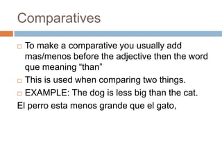 Comparatives
 To make a comparative you usually add
  mas/menos before the adjective then the word
  que meaning “than”
 This is used when comparing two things.

 EXAMPLE: The dog is less big than the cat.

El perro esta menos grande que el gato,
 