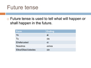 Future tense
   Future tense is used to tell what will happen or
    shall happen in the future.

       Form                  Ending
       Yo                    -é
       Tu                    -ás
       El/ella/usted         -á
       Nosotros              -emos
       Ellos/Ellas/Ustedes   -án
 