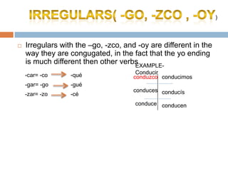 )



   Irregulars with the –go, -zco, and -oy are different in the
    way they are congugated, in the fact that the yo ending
    is much different then other verbsEXAMPLE-
    -car= -co     -qué                 Conducir
                                      conduzco conducimos
    -gar= -go     -gué
                                      conduces conducís
    -zar= -zo     -cé
                                      conduce conducen
 
