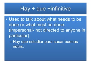 Hay + que +infinitive
• Used to talk about what needs to be
  done or what must be done.
  (impersonal- not directed to anyone in
  particular)
  – Hay que estudiar para sacar buenas
    notas.
 