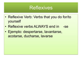 Reflexives
• Reflexive Verb: Verbs that you do for/to
  yourself
• Reflexive verbs ALWAYS end in -se
• Ejemplo: despertarse, lavantarse,
  acotarse, ducharse, lavarse
 