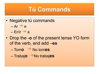Tú Commands
• Negative tú commands
  – Ar    e
  – Er/ir   a
• Drop the -o of the present tense YO form
  of the verb, and add –es
   – Tomo      No tomes
   – Trabajo    No trabajes
 