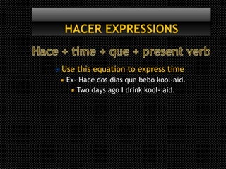  Use   this equation to express time
    Ex- Hace dos dias que bebo kool-aid.
       Two days ago I drink kool- aid.
 