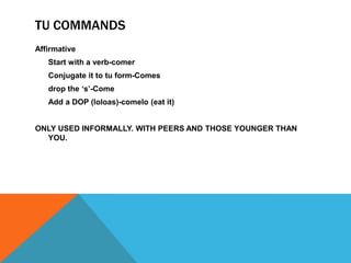 TU COMMANDS
Affirmative
   Start with a verb-comer
   Conjugate it to tu form-Comes
   drop the „s‟-Come
   Add a DOP (loloas)-comelo (eat it)


ONLY USED INFORMALLY. WITH PEERS AND THOSE YOUNGER THAN
  YOU.
 
