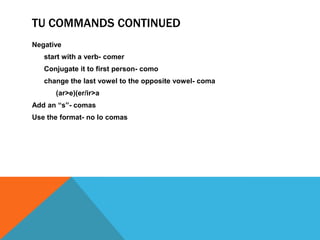 TU COMMANDS CONTINUED
Negative
   start with a verb- comer
   Conjugate it to first person- como
   change the last vowel to the opposite vowel- coma
      (ar>e)(er/ir>a
Add an “s”- comas
Use the format- no lo comas
 