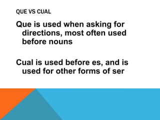 QUE VS CUAL

Que is used when asking for
 directions, most often used
 before nouns

Cual is used before es, and is
 used for other forms of ser
 