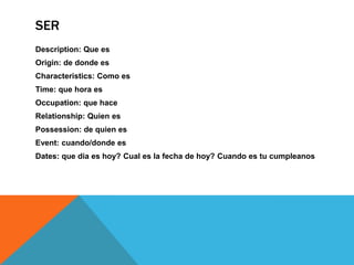 SER
Description: Que es
Origin: de donde es
Characteristics: Como es
Time: que hora es
Occupation: que hace
Relationship: Quien es
Possession: de quien es
Event: cuando/donde es
Dates: que dia es hoy? Cual es la fecha de hoy? Cuando es tu cumpleanos
 