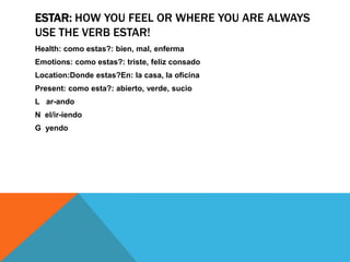 ESTAR: HOW YOU FEEL OR WHERE YOU ARE ALWAYS
USE THE VERB ESTAR!
Health: como estas?: bien, mal, enferma
Emotions: como estas?: triste, feliz consado
Location:Donde estas?En: la casa, la oficina
Present: como esta?: abierto, verde, sucio
L ar-ando
N el/ir-iendo
G yendo
 