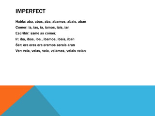 IMPERFECT
Habla: aba, abas, aba, abamos, abais, aban
Comer: ia, ias, ia, iamos, iais, ian
Escribir: same as comer.
Ir: iba, ibas, iba , ibamos, ibais, iban
Ser: era eras era eramos aerais aran
Ver: veia, veias, veia, veiamos, veiais veian
 