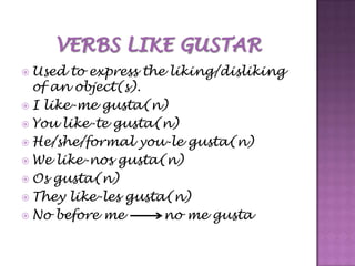  Used  to express the liking/disliking
  of an object(s).
 I like-me gusta(n)
 You like-te gusta(n)
 He/she/formal you-le gusta(n)
 We like-nos gusta(n)
 Os gusta(n)
 They like-les gusta(n)
 No before me        no me gusta
 