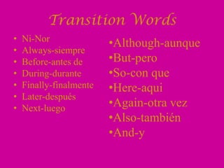 Transition Words
•   Ni-Nor
                         •Although-aunque
•   Always-siempre
•   Before-antes de      •But-pero
•   During-durante       •So-con que
•   Finally-finalmente   •Here-aqui
•   Later-después
•   Next-luego           •Again-otra vez
                         •Also-también
                         •And-y
 