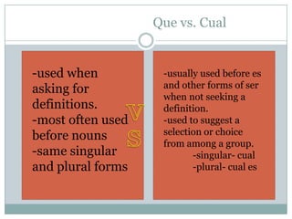 Que vs. Cual


-used when          -usually used before es
asking for          and other forms of ser
                    when not seeking a
definitions.        definition.
-most often used    -used to suggest a
before nouns        selection or choice
                    from among a group.
-same singular             -singular- cual
and plural forms           -plural- cual es
 