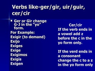 Verbs like-ger/gir, uir/guir, cer/cir Ger or Gir change G-J in the “yo” form. For Example: Exigir (to demand) Exi j o Exiges Exige Exigimos Exig ís Exigen Cer/cir  If the verb ends in a vowel add z before the c in the yo form only. If the verd ends in a consonant change the c to a z in the yo form only 