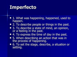 Imperfecto 1. What was happening, happened, used to happen. 2. To describe people or things in the past. 3. To describe a state of mind, an opinion, or a feeling in the past. 4. To express the time of day in the past. 5. When describing an action that was in the process of happening. 6. To set the stage, describe, a situation or setting. 