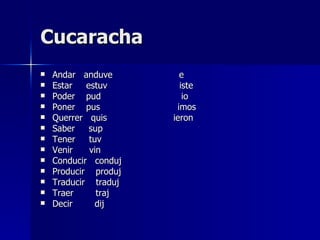 Cucaracha Andar  anduve  e Estar  estuv  iste Poder  pud  io Poner  pus  imos Querrer  quis  ieron Saber  sup  Tener  tuv Venir  vin Conducir  conduj Producir  produj Traducir  traduj Traer  traj Decir  dij 