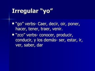 Irregular “yo” “go” verbs- Caer, decir, oir, poner, hacer, tener, traer, venir. “zco” verbs- conocer, producir, conducir, y los demás- ser, estar, ir, ver, saber, dar 