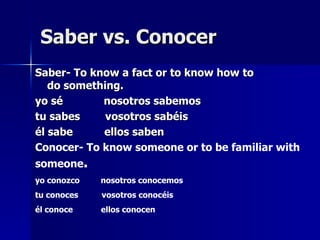 Saber vs. Conocer Saber- To know a fact or to know how to do something. yo sé  nosotros sabemos  tu sabes  vosotros sabéis  él sabe  ellos saben  Conocer- To know someone or to be familiar with someone . yo conozco  nosotros conocemos  tu conoces  vosotros conocéis  él conoce  ellos conocen   