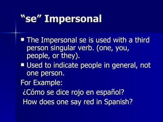 “se” Impersonal The Impersonal se is used with a third person singular verb. (one, you, people, or they). Used to indicate people in general, not one person. For Example:  ¿Cómo se dice rojo en español?  How does one say red in Spanish? 