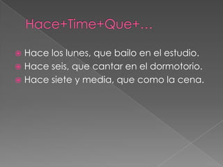  Hace los lunes, que bailo en el estudio.
 Hace seis, que cantar en el dormotorio.
 Hace siete y media, que como la cena.
 